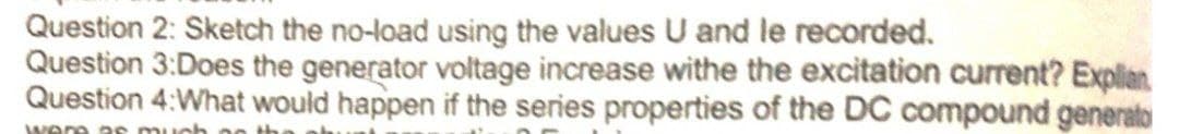 Question 2: Sketch the no-load using the values U and le recorded.
Question 3:Does the generator voltage increase withe the excitation current? Explian
Question 4:What would happen if the series properties of the DC compound generato
were a s much
