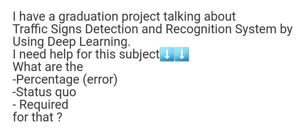 I have a graduation project talking about
Traffic Signs Detection and Recognition System by
Using Deep Learning.
I need help for this subject
What are the
-Percentage (error)
-Status quo
- Required
for that ?
