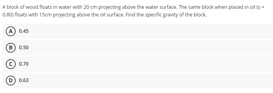 A block of wood floats in water with 20 cm projecting above the water surface. The same block when placed in oil (s =
0.80) floats with 15cm projecting above the oil surface. Find the specific gravity of the block.
(A) 0.45
B) 0.50
c) 0.70
D) 0.63
