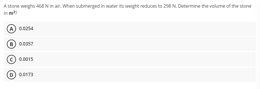 A stone weighs 468 N in air. When submerged in water its weight reduces to 298 N. Determine the volume of the stone
in m?
A 0.0254
B) 0.0357
c) 0.0015
(D) 0.0173
