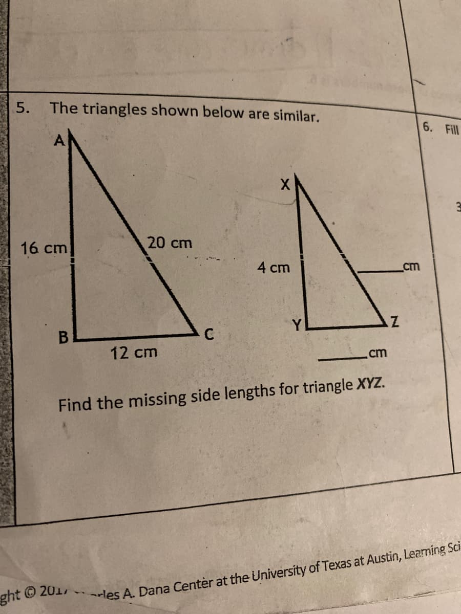 5.
The triangles shown below are similar.
6. Fill
16 cm
20 cm
4 cm
cm
12 cm
cm
Find the missing side lengths for triangle XYZ.
ght © 201
les A. Dana Center at the University of Texas at Austin, Learning Sci
