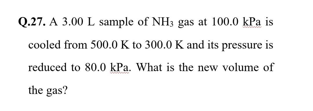 Q.27. A 3.00 L sample of NH3 gas at 100.0 kPa is
cooled from 500.0 K to 300.0 K and its pressure is
reduced to 80.0 kPa. What is the new volume of
the gas?
