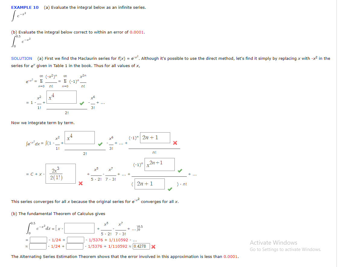 EXAMPLE 10 (a) Evaluate the integral below as an infinite series.
Je-z²
(b) Evaluate the integral below correct to within an error of 0.0001.
6.0³.
SOLUTION (a) First we find the Maclaurin series for f(x) = ex. Although it's possible to use the direct method, let's find it simply by replacing x with -x² in the
series for e* given in Table 1 in the book. Thus for all values of x,
ex² = Σ
= 1
∞o (-x²)"
n=0 n!
1!
4
Sex²dx = (1-
= C + X-
=
Now we integrate term by term.
= Σ (-1)^
n=0
x²
1!
2x³
2(1)
2!
e-² dx = [x -
x2n
n!
1/24 +
1/24 +
X
2!
+
+6
3!
+5
x²
5 2 7 3!
+
x7
(-1)^2n+1
(-1) x²
n!
2n+1
This series converges for all x because the original series for e*² converges for all x.
(b) The fundamental Theorem of Calculus gives
6.³
2n + 1
+ ... 10.5
X
).n!
5.2! 7.3!
1/5376 + 1/110592
- 1/5376 + 1/110592 0.4278 x
The Alternating Series Estimation Theorem shows that the error involved in this approximation is less than 0.0001.
Activate Windows
Go to Settings to activate Windows.