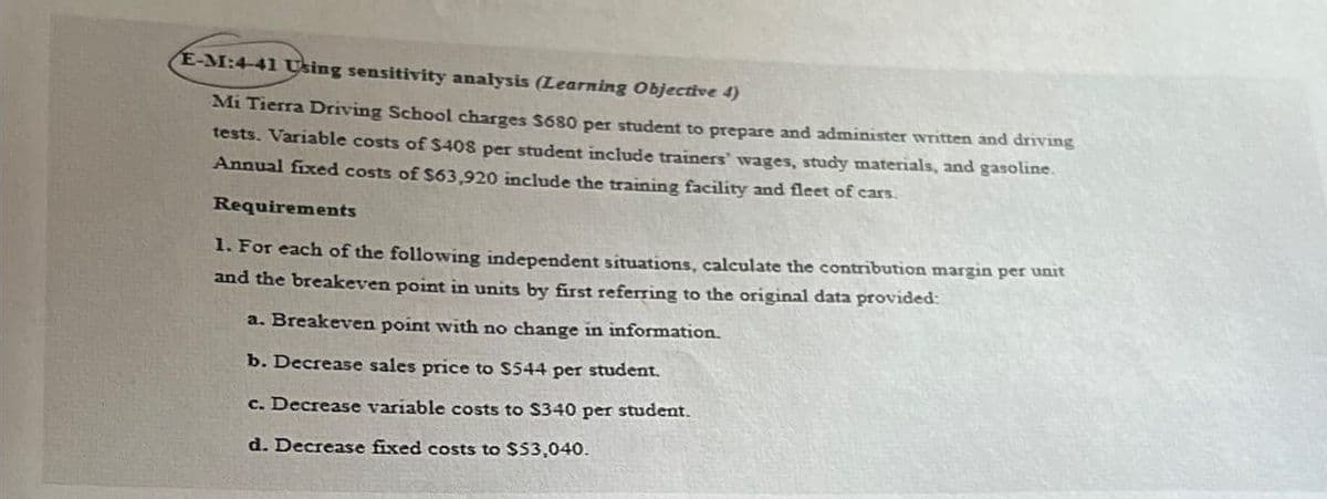 E-M:4-41 Using sensitivity analysis (Learning Objective 4)
Mi Tierra Driving School charges $680 per student to prepare and administer written and driving
tests. Variable costs of $408 per student include trainers' wages, study materials, and gasoline.
Annual fixed costs of $63,920 include the training facility and fleet of cars.
Requirements
1. For each of the following independent situations, calculate the contribution margin per unit
and the breakeven point in units by first referring to the original data provided:
a. Breakeven point with no change in information.
b. Decrease sales price to $544 per student.
c. Decrease variable costs to $340 per student.
d. Decrease fixed costs to $53,040.