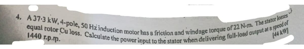 4. A37-3 kW, 4-pole, 50 Hzinduction motor has a friction and windage torque of 22 N-m. The stator losses
equal totor Cu loss. Calculate the power input to the stator when delivering full-load output at a s
1440 r.p.p.
aspeed of
144K例
