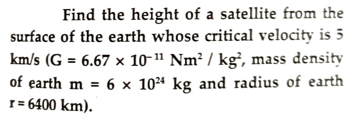 Find the height of a satellite from the
surface of the earth whose critical velocity is 5
km/s (G = 6.67 × 10 11 Nm² / kg², mass density
of earth m = 6 × 10²ª kg and radius of earth
r = 6400 km).
