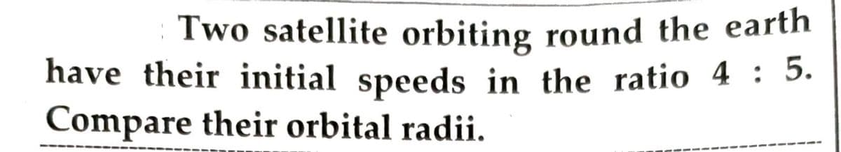 Two satellite orbiting round the earth
have their initial speeds in the ratio 4 : 5.
Compare their orbital radii.
