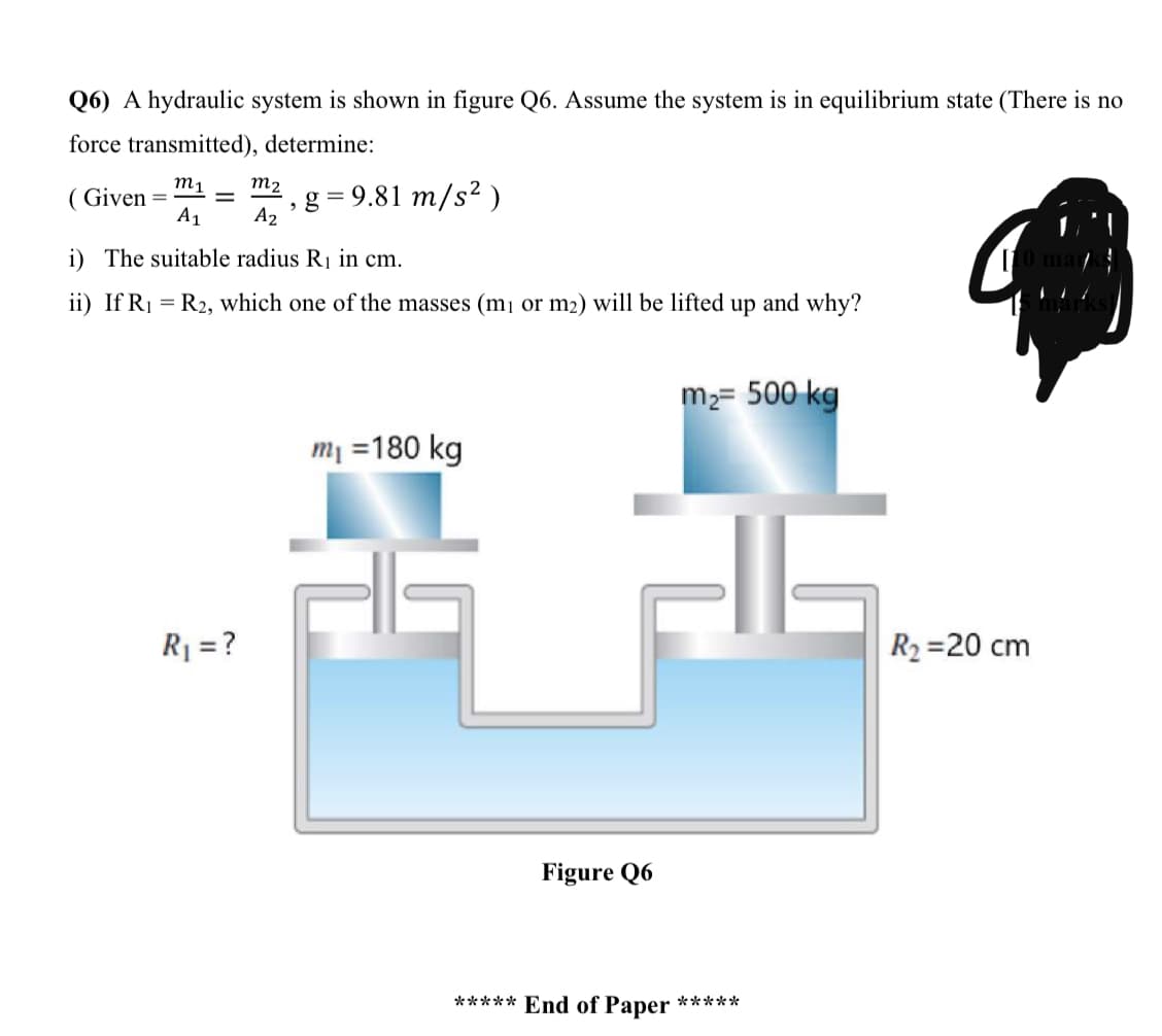 Q6) A hydraulic system is shown in figure Q6. Assume the system is in equilibrium state (There is no
force transmitted), determine:
m1
m2
( Given =
A1
g = 9.81 m/s² )
A2
i) The suitable radius R1 in cm.
ii) If R1 = R2, which one of the masses (m1 or m2) will be lifted up and why?
m2= 500 kg
m1 =180 kg
R1 = ?
R2 =20 cm
Figure Q6
***** End of Paper *****
