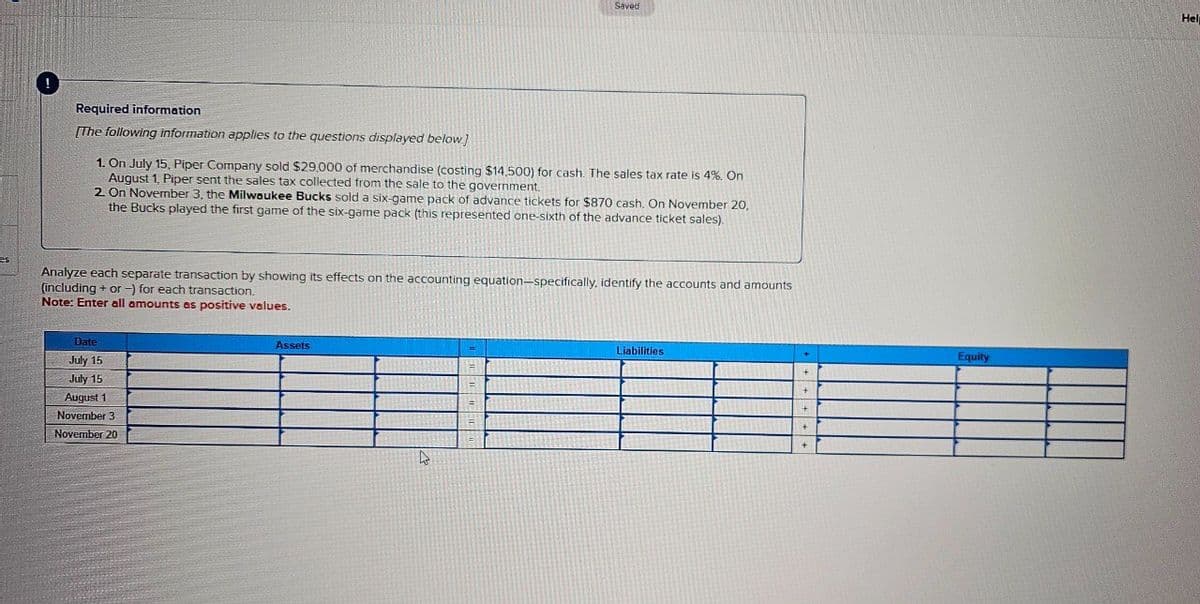 Saved
Required information
[The following information applies to the questions displayed below]
1. On July 15, Piper Company sold $29,000 of merchandise (costing $14,500) for cash. The sales tax rate is 4%. On
August 1, Piper sent the sales tax collected from the sale to the government.
2. On November 3, the Milwaukee Bucks sold a six-game pack of advance tickets for $870 cash. On November 20,
the Bucks played the first game of the six-game pack (this represented one-sixth of the advance ticket sales).
es
Analyze each separate transaction by showing its effects on the accounting equation-specifically, identify the accounts and amounts
(including + or -) for each transaction.
Note: Enter all amounts as positive values.
Date
July 15
July 15
August 1
November 3
November 20
Assets
Liabilities
Equity
Help