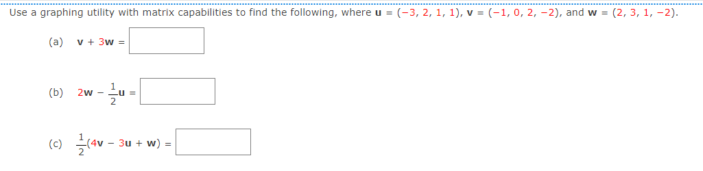 Use a graphing utility with matrix capabilities to find the following, where u = (-3, 2, 1, 1), v = (-1,0, 2, -2), and w = (2, 3, 1, -2).
(a)
v + 3w =
(b)
2w - u =
(c)
- 3u + w) =
