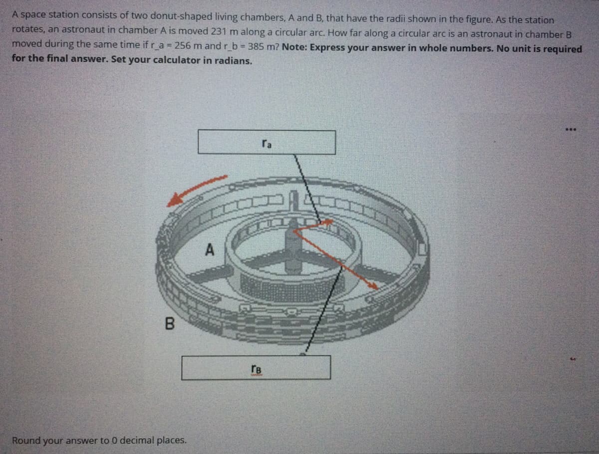 A space station consists of two donut-shaped living chambers, A and B, that have the radii shown in the figure. As the station
rotates, an astronaut in chamber A is moved 231 m along a circular arc. How far along a circular arc is an astronaut in chamber B
moved during the same time if r_a = 256 m and r_b 385 m? Note: Express your answer in whole numbers. No unit is required
for the final answer. Set your calculator in radians.
ra
A
rB
Round your answer to 0 decimal places.
