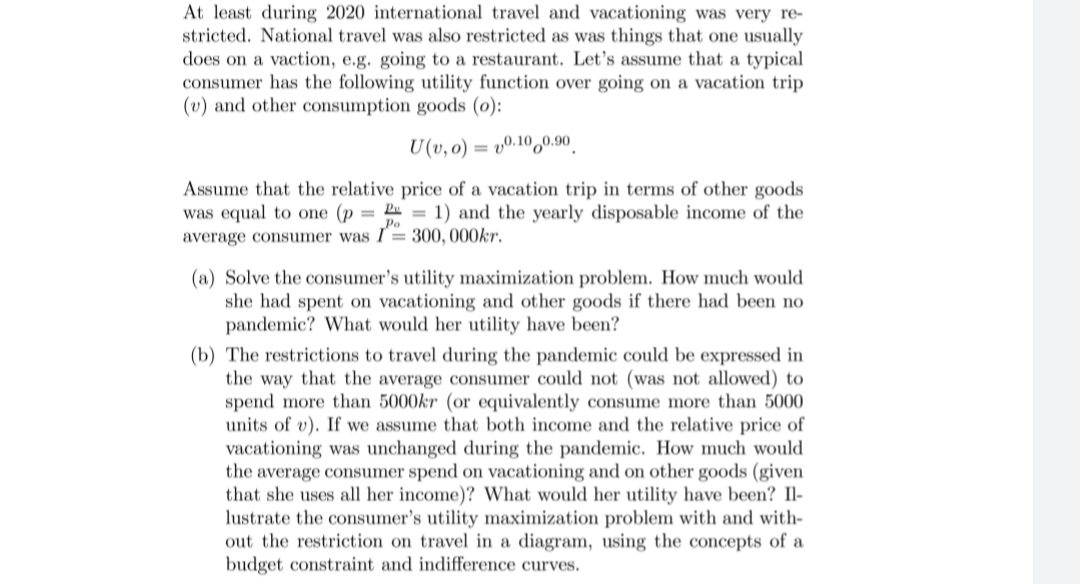 At least during 2020 international travel and vacationing was very re-
stricted. National travel was also restricted as was things that one usually
does on a vaction, e.g. going to a restaurant. Let's assume that a typical
consumer has the following utility function over going on a vacation trip
(v) and other consumption goods (0):
U(v, o) = vº.10,0.90
Assume that the relative price of a vacation trip in terms of other goods
was equal to one (p = = 1) and the yearly disposable income of the
average consumer was I= 300, 000kr.
Po
(a) Solve the consumer's utility maximization problem. How much would
she had spent on vacationing and other goods if there had been no
pandemic? What would her utility have been?
(b) The restrictions to travel during the pandemic could be expressed in
the way that the average consumer could not (was not allowed) to
spend more than 5000kr (or equivalently consume more than 5000
units of v). If we assume that both income and the relative price of
vacationing was unchanged during the pandemic. How much would
the average consumer spend on vacationing and on other goods (given
that she uses all her income)? What would her utility have been? Il-
lustrate the consumer's utility maximization problem with and with-
out the restriction on travel in a diagram, using the concepts of a
budget constraint and indifference curves.
