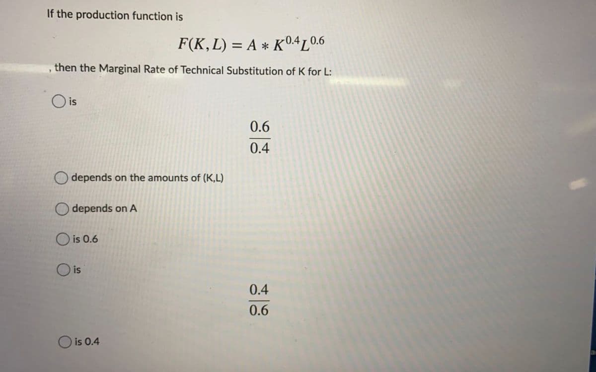 If the production function is
F(K,L) = A * K0.4L0.6
, then the Marginal Rate of Technical Substitution of K for L:
is
0.6
0.4
depends on the amounts of (K,L)
depends on A
O is 0.6
O is
0.4
0.6
O is 0.4
