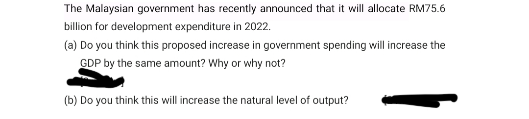 The Malaysian government has recently announced that it will allocate RM75.6
billion for development expenditure in 2022.
(a) Do you think this proposed increase in government spending will increase the
GDP by the same amount? Why or why not?
(b) Do you think this will increase the natural level of output?
