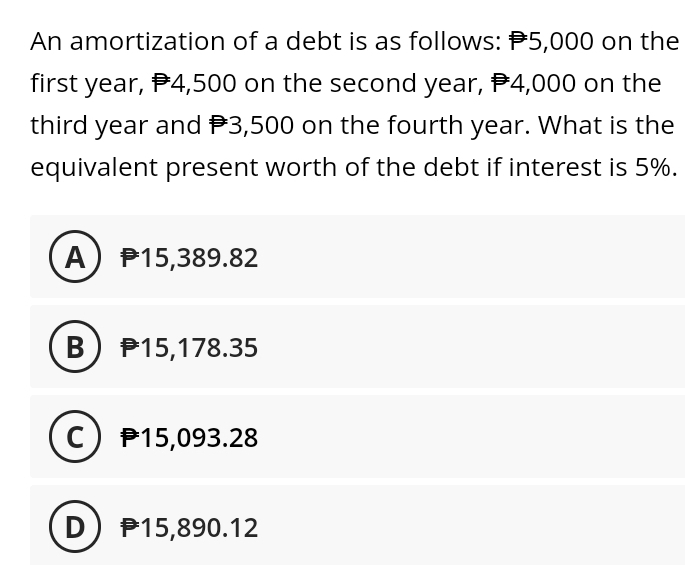 An amortization of a debt is as follows: $5,000 on the
first year,
$4,500 on the second year, $4,000 on the
third year and $3,500 on the fourth year. What is the
equivalent present worth of the debt if interest is 5%.
A) 15,389.82
B) 15,178.35
C) 15,093.28
D) 15,890.12