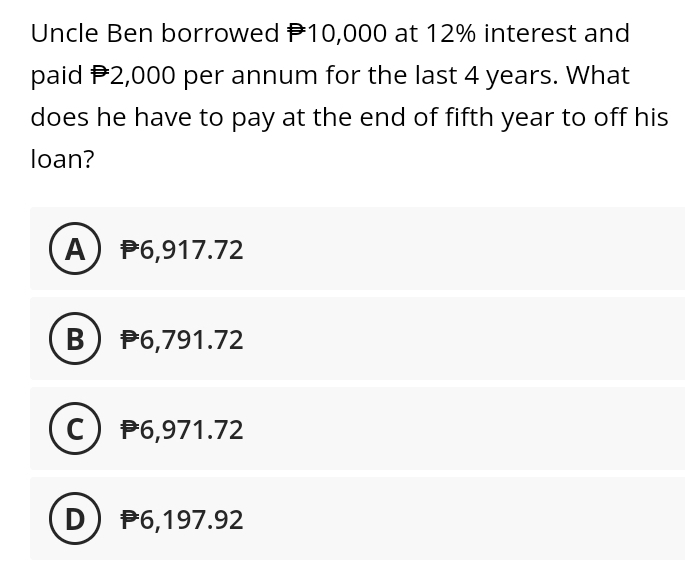 Uncle Ben borrowed 10,000 at 12% interest and
paid $2,000 per annum for the last 4 years. What
does he have to pay at the end of fifth year to off his
loan?
A) P6,917.72
B) P6,791.72
C) P6,971.72
D) P6,197.92