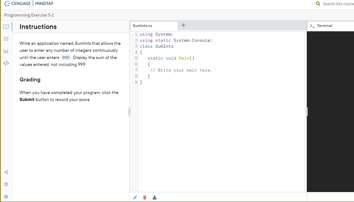 Programming Exercise 5-2
Instructions
8
5
CENGAGE MINDTAP
503
Write an application named Sumints that allows the
user to enter any number of integers continuously
until the user enters 999. Display the sum of the
values entered, not including 999.
Grading
When you have completed your program, click the
Submit button to record your score.
Sumints.cs
1 using System;
2 using static System.Console;
3 class SumInts
4 {
5
+
6
7
8
9}
static void Main()
{
// Write your main here.
}
Q Search this course
>_ Terminal