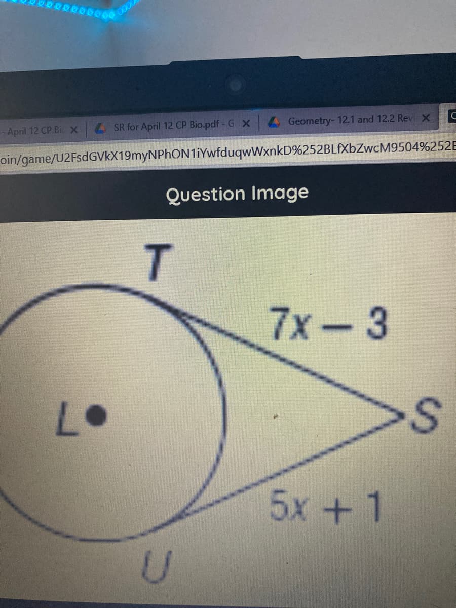 000
April 12 CP Bi x
SR for April 12 CP Bio.pdf- G X
Geometry- 12.1 and 12.2 Revi X C
oin/game/U2FsdGVKX19myNPhON1iYwfduqwWxnkD%252BLFXBZWCM9504%252E
Question Image
T
7x-3
L•
5x +1
