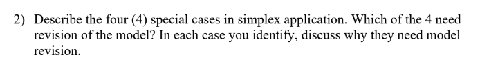 2) Describe the four (4) special cases in simplex application. Which of the 4 need
revision of the model? In each case you identify, discuss why they need model
revision.