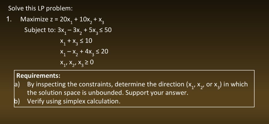 Solve this LP problem:
1. Maximize z = 20x₁ + 10x₂ + x3
Subject to: 3x₁ - 3x₂ + 5x3 ≤ 50
x₁ + x₂ ≤ 10
x₁-x₂ + 4x₂ ≤ 20
X₁, X₂, X₂ ≥ 0
Requirements:
a)
By inspecting the constraints, determine the direction (x₁, x₂, or x²) in which
the solution space is unbounded. Support your answer.
b) Verify using simplex calculation.