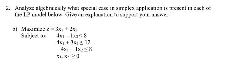 2. Analyze algebraically what special case in simplex application is present in each of
the LP model below. Give an explanation to support your answer.
b) Maximize z = 3x₁ + 2x2
Subject to:
4x11x28
4x1 + 3x2 ≤ 12
4x1 + 1x2 ≤8
X1, X2 ≥ 0