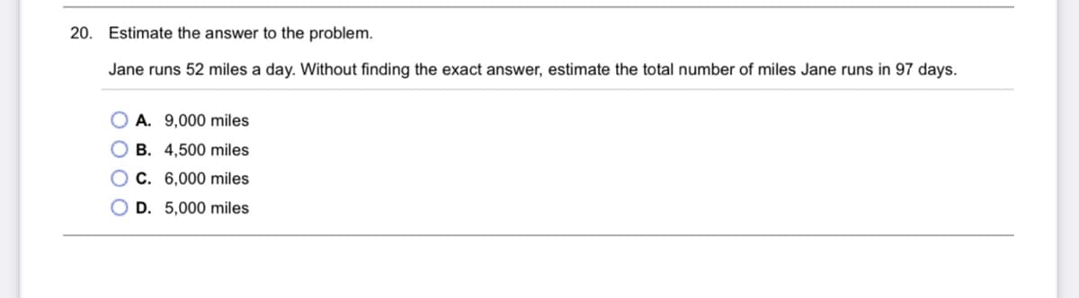 20. Estimate the answer to the problem.
Jane runs 52 miles a day. Without finding the exact answer, estimate the total number of miles Jane runs in 97 days.
O A. 9,000 miles
O B. 4,500 miles
O C. 6,000 miles
O D. 5,000 miles
