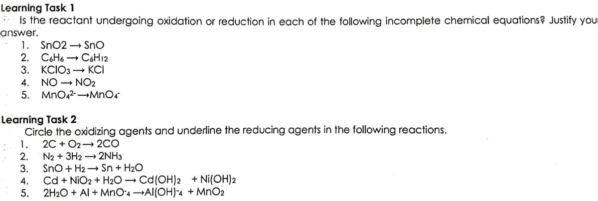 Learning Task 1
Is the reactant undergoing oxidation or reduction in each of the following incomplete chemical equations? Justify your
answer.
1. SnO2 → SnO
2. C6H6C6H12
3. KCIO3 → KCI
4. NO → NO2
5.
MnO4²-→→MnO4
Learning Task 2
Circle the oxidizing agents and underline the reducing agents in the following reactions.
1. 2C+ O2 → 2CO
2.
N2 + 3H2 → 2NH3
3.
SnO + H₂Sn + H₂O
4.
Cd + NiO2 + H₂O → Cd (OH)2 + Ni(OH)2
5.
2H₂O + Al + MnO4 →AI(OH)-4 + MnO2