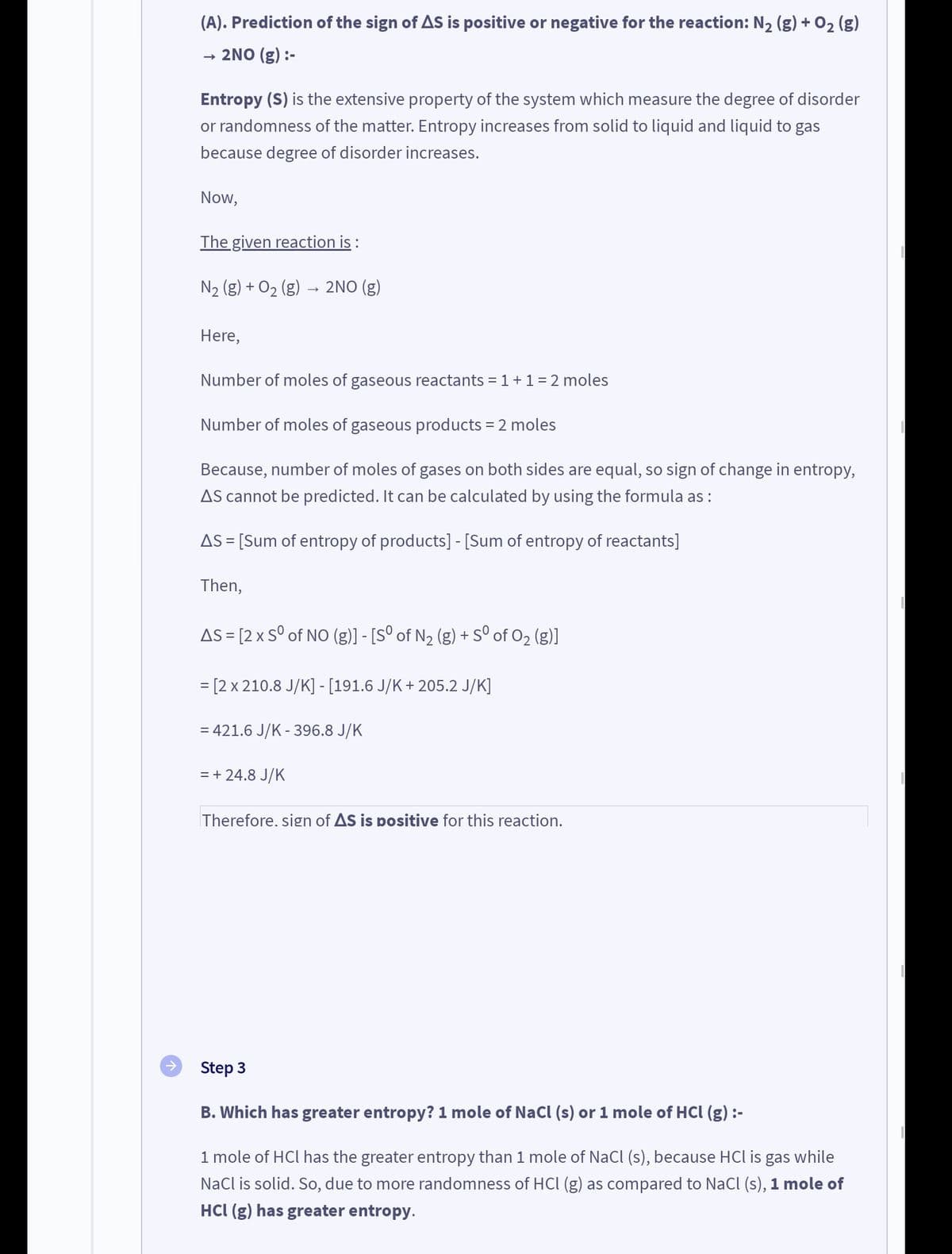 (A). Prediction of the sign of AS is positive or negative for the reaction: N₂ (g) + O₂ (g)
2NO (g) :-
→>>
Entropy (S) is the extensive property of the system which measure the degree of disorder
or randomness of the matter. Entropy increases from solid to liquid and liquid to gas
because degree of disorder increases.
Now,
The given reaction is :
N₂ (g) + O₂ (g) 2NO(g)
Here,
Number of moles of gaseous reactants = 1 + 1 = 2 moles
Number of moles of gaseous products = 2 moles
Because, number of moles of gases on both sides are equal, so sign of change in entropy,
AS cannot be predicted. It can be calculated by using the formula as :
AS = [Sum of entropy of products] - [Sum of entropy of reactants]
Then,
AS = [2 x Sº of NO (g)] - [Sº of N₂ (g) + Sº of O₂ (g)]
= [2 x 210.8 J/K] - [191.6 J/K + 205.2 J/K]
= 421.6 J/K - 396.8 J/K
= + 24.8 J/K
Therefore. sign of AS is positive for this reaction.
Step 3
B. Which has greater entropy? 1 mole of NaCl (s) or 1 mole of HCl (g) :-
1 mole of HCl has the greater entropy than 1 mole of NaCl (s), because HCl is gas while
NaCl is solid. So, due to more randomness of HCl (g) as compared to NaCl (s), 1 mole of
HCl (g) has greater entropy.