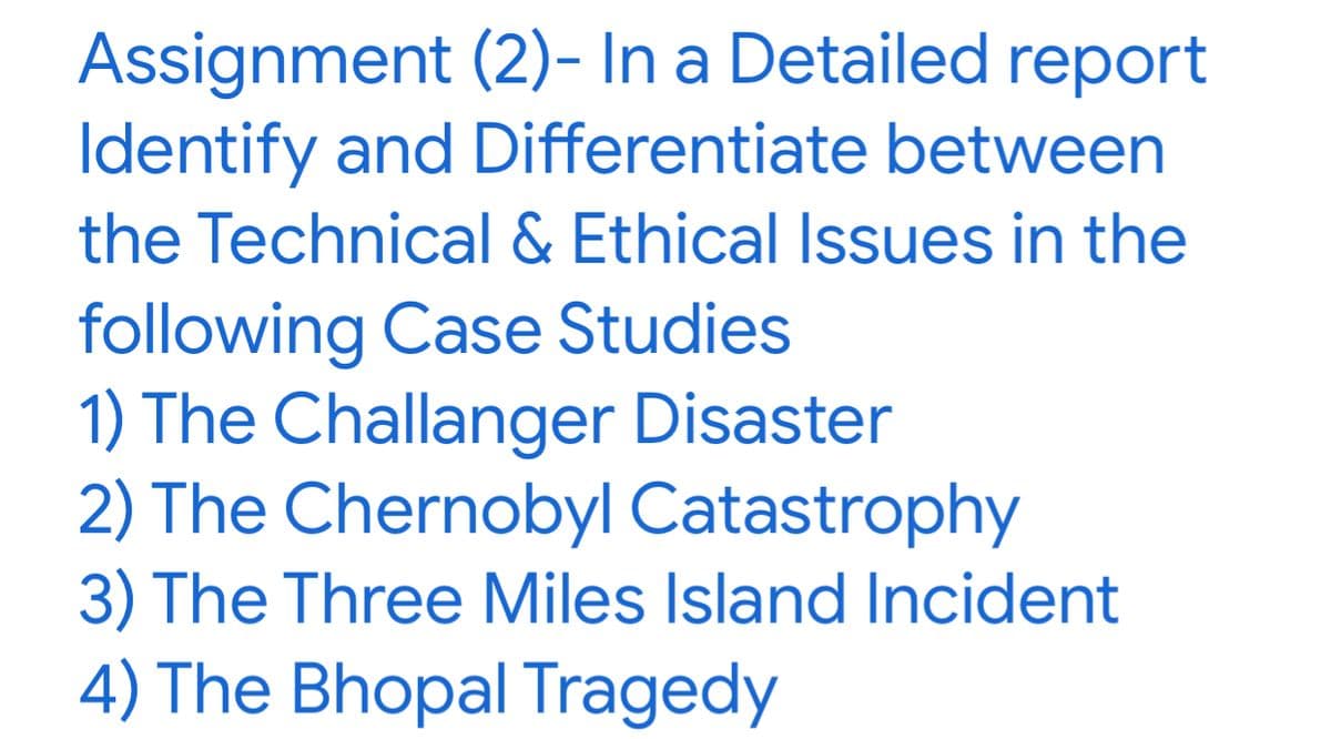 Assignment (2)- In a Detailed report
Identify and Differentiate between
the Technical & Ethical Issues in the
following Case Studies
1) The Challanger Disaster
2) The Chernobyl Catastrophy
3) The Three Miles Island Incident
4) The Bhopal Tragedy
