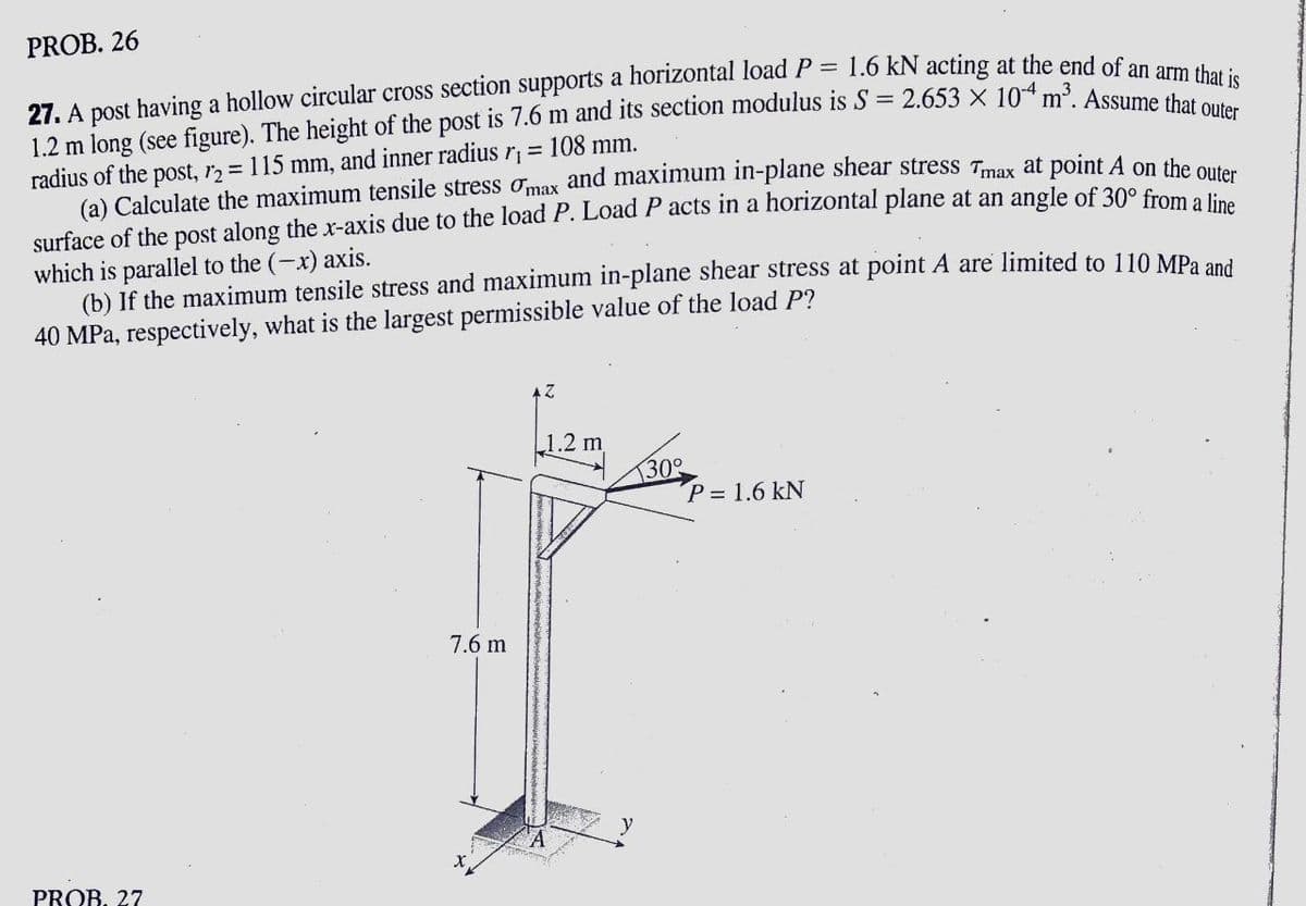 PROB. 26
27. A post having a hollow circular cross section supports a horizontal load P = 1.6 kN acting at the end of an amm i
1.2 m long (see figure). The height of the post is 7.6 m and its section modulus is S= 2.653 x 104 m3 Aceumi that is
radius of the post, r2 115 mm, and inner radius r¡ = 108 mm.
(a) Calculate the maximum tensile stress omax and maximum in-plane shear stress Tmax at point A on the ou
surface of the post along the x-axis due to the load P. Load P acts in a horizontal plane at an angle of 30° from o t
which is parallel to the (-x) axis.
(b) If the maximum tensile stress and maximum in-plane shear stress at point A are limited to 110 MPa and
40 MPa, respectively, what is the largest permissible value of the load P?
2
1.2 m
130°
P= 1.6 kN
7.6 m
PROB. 27
