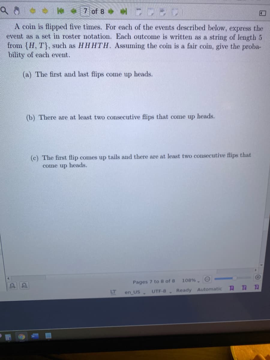 7 of 8
A coin is flipped five times. For each of the events described below, express the
event as a set in roster notation. Each outcome is written as a string of length 5
from (H, T), such as HHHTH. Assuming the coin is a fair coin, give the proba-
bility of each event.
(a) The first and last flips come up heads.
(b) There are at least two consecutive flips that come up heads.
(c) The first flip comes up tails and there are at least two consecutive flips that
come up heads.
108%.
Pages 7 to 8 of 8
LT
UTF-8.
Ready
Automatic
en US
