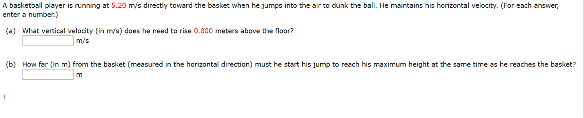 A basketball player is running at 5.20 m/s directly toward the basket when he jumps into the air to dunk the ball. He maintains his horizontal velocity. (For each answer,
enter a number.)
(a) What vertical velocity (in m/s) does he need to rise 0.800 meters above the floor?
m/s
(b) How far (in m) from the basket (measured in the horizontal direction) must he start his jump to reach his maximum height at the same time as he reaches the basket?
