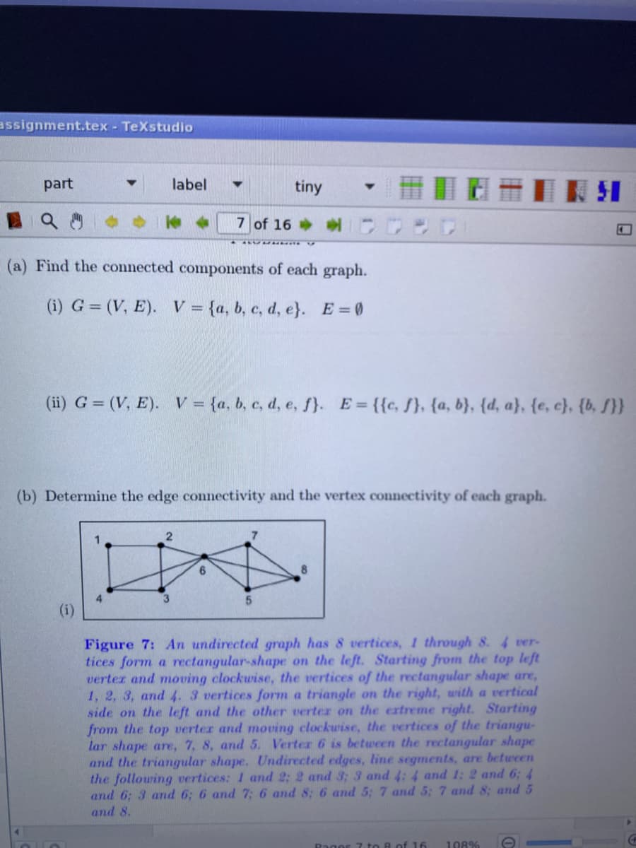 assignment.tex - TeXstudio
part
label
tiny
7 of 16
(a) Find the connected components of each graph.
(i) G = (V, E). V = {a, b, c, d, e}. E =0
(ii) G = (V, E). V= {a, b, c, d, e, f).
E = {{c, f}, {a, b}, {d, a}, {e, c}, {b, S}}
(b) Determine the edge connectivity and the vertex connectivity of each graph.
3
Figure 7: An undirected graph has 8 vertices, 1 through 8. 4 ver-
tices form a rectangular-shape on the left. Starting from the top left
verter and moving clockwise, the vertices of the rectangular shape are,
1, 2, 3, and 4. 3 vertices form a triangle on the right, with a vertical
side on the left and the other verter on the extreme right. Starting
from the top verter and moving clockuise, the vertices of the triangu-
lar shape are, 7, 8, and 5. Verter 6 is between the rectangular shape
and the triangular shape. Undirected edges, line segments, are between
the following vertices: 1 and 2; 2 and 3; 3 and 4: 4 and 1: 2 and 6; 4
and 6: 3 and 6: 6 and 7; 6 and 8; 6 and 5: 7 and 5: 7 and 8; and 5
and 8.
Rager 7 to 8 of 16
108%
