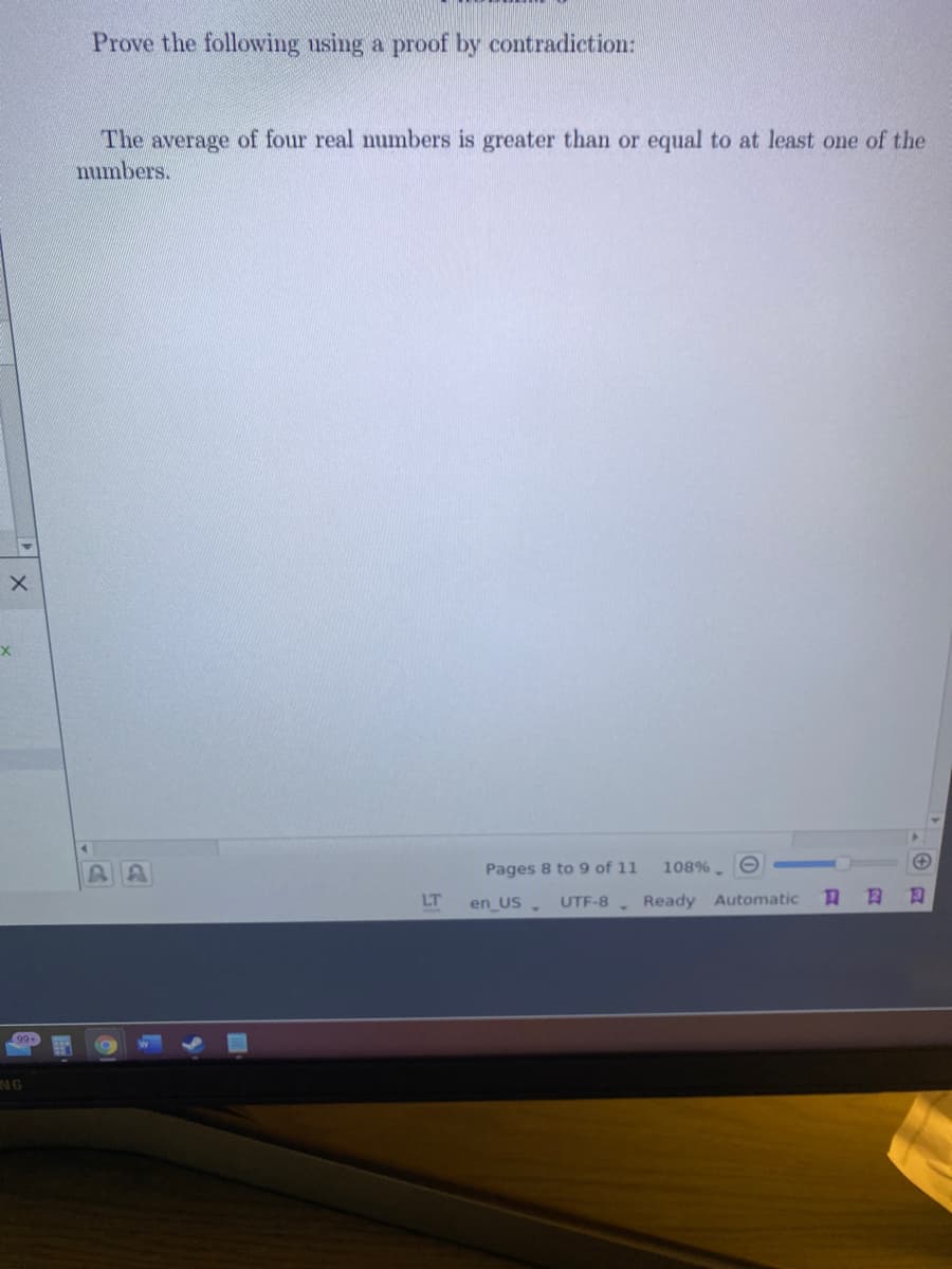 Prove the following using a proof by contradiction:
The average of four real numbers is greater than or equal to at least one of the
numbers.
Pages 8 to 9 of 11
108%.
LT
en_US. UTF-8 Ready Automatic
NG
