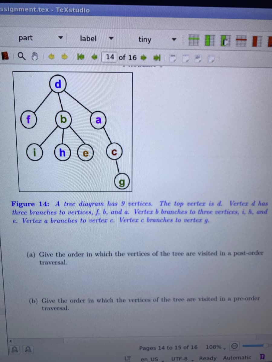 ssignment.tex - TeXstudio
part
label
tiny
14 of 16
h
Figure 14: A tree diagram has 9 vertices. The top verter is d. Verter d has
three branches to vertices, f, b, and a. Verter b branches to three vertices, i, h, and
e. Verter a branches to verter c. Verter c branches to verter g.
(a) Give the order in which the vertices of the tree are visited in a post-order
traversal.
(b) Give the order in which the vertices of the tree are visited in a pre-order
traversal.
Pages 14 to 15 of 16
108%. O
LT
UTF-8
Ready Automatic
en US
