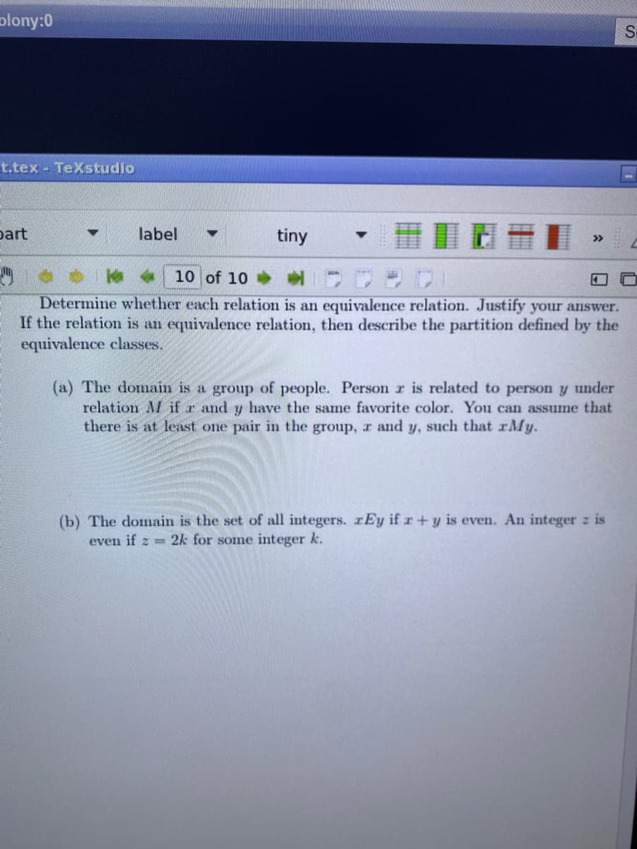 plony:0
S-
t.tex - TeXstudio
part
label
tiny
10 of 10
Determine whether each relation is an equivalence relation. Justify your answer.
If the relation is an equivalence relation, then describe the partition defined by the
equivalence classes.
(a) The domain is a group of people. Person r is related to person y under
relation AM if r and y have the same favorite color. You can assume that
there is at least one pair in the group, r and y, such that rMy.
(b) The domain is the set of all integers. rEy if r +y is even. An integer z is
even if z =2k for somne integer k.
