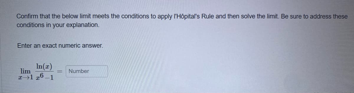 Confirm that the below limit meets the conditions to apply l'Hôpital's Rule and then solve the limit. Be sure to address these
conditions in your explanation.
Enter an exact numeric answer.
In(x)
lim
Number
x 1 x6-1
