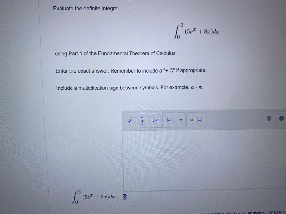 Evaluate the definite integral
(5e" + 8x)dr
using Part 1 of the Fundamental Theorem of Calculus.
Enter the exact answer. Remember to include a "+ C" if appropriate.
Include a multiplication sign between symbols. For example, a · T.
Va
b
Ja|
sin (a)
(5e + 8x)dx = D
orrivod at Your answers. Answers
