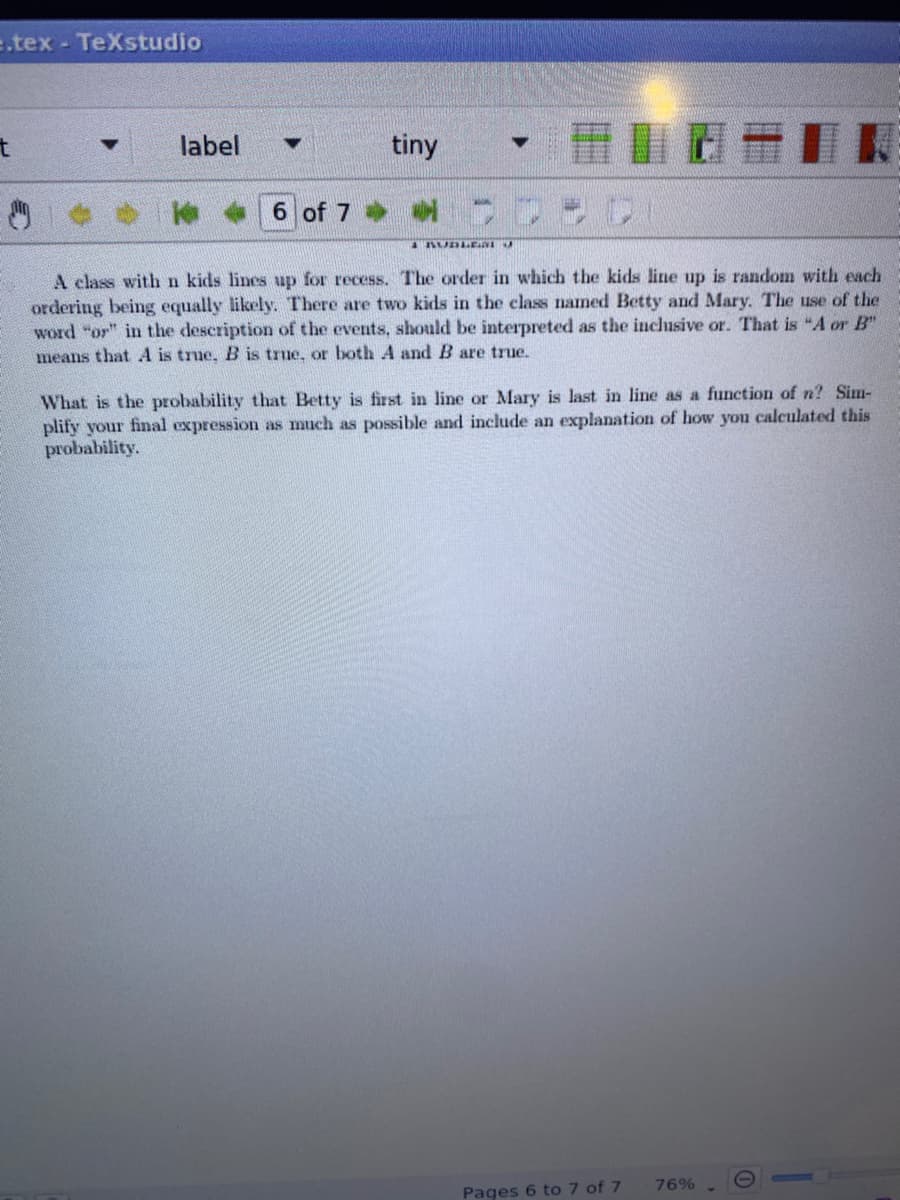 e.tex - TeXstudio
label
tiny
6 of 7
A class withn kids lines up for recess. The order in which the kids line up is random with each
ordering being equally likely. There are two kids in the class named Betty and Mary. The use of the
word "or" in the description of the events, should be interpreted as the inclusive or. That is "A or B"
means that A is true, B is true, or both A and B are true.
What is the probability that Betty is first in line or Mary is last in line as a function of n? Sim-
plify your final expression as much as possible and include an explanation of how you calculated this
probability.
76%
Pages 6 to 7 of 7
