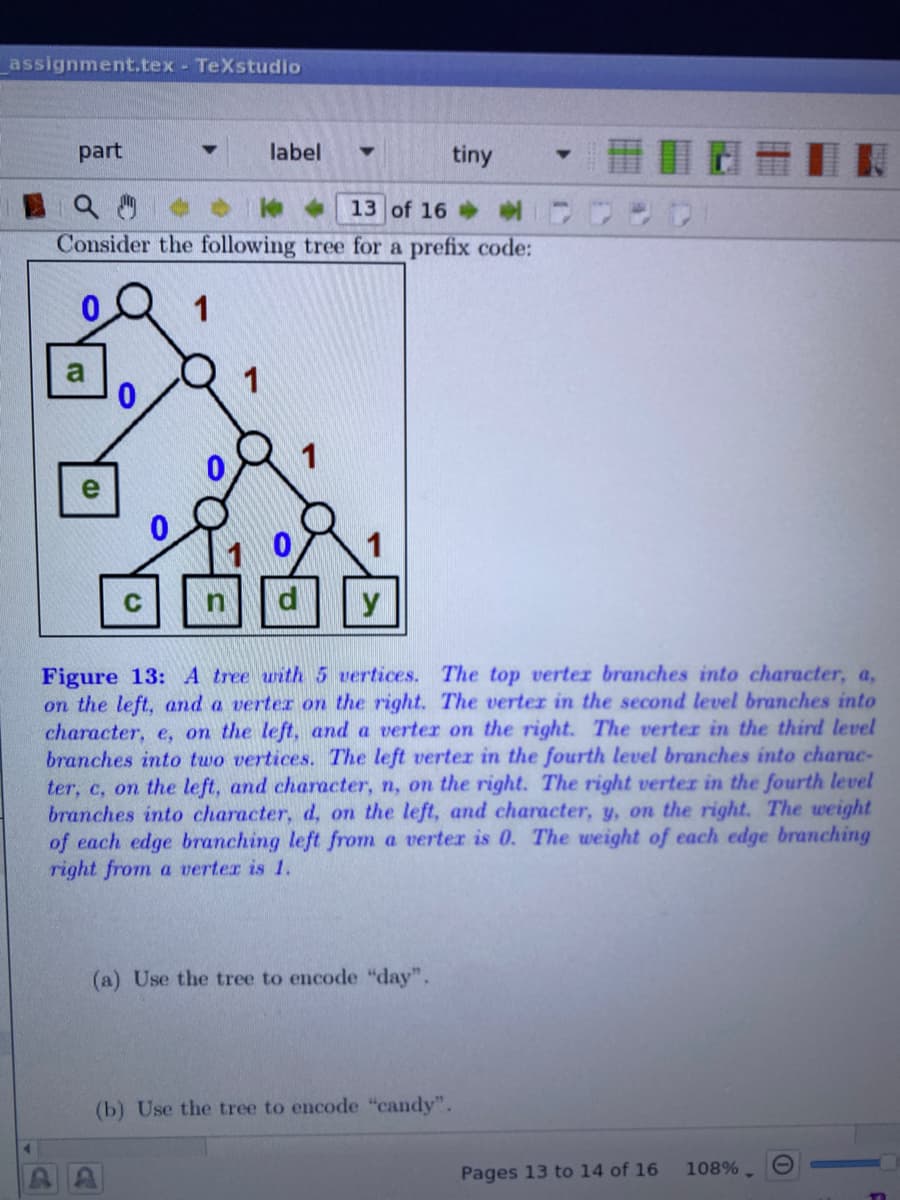 assignment.tex - TeXstudio
part
label
tiny
13 of 16
Consider the following tree for a prefix code:
1
a
1
y
Figure 13: A tree with 5 vertices. The top verter branches into character, a,
on the left, and a verter on the right. The verter in the second level branches into
character, e, on the left, and a verter on the right. The verter in the third level
branches into two vertices. The left verter in the fourth level branches into charac-
ter, c, on the left, and character, n, on the right. The right verter in the fourth level
branches into character, d, on the left, and character, y, on the right. The weight
of each edge branching left from a verter is 0. The weight of each edge branching
right from a verter is 1.
(a) Use the tree to encode "day".
(b) Use the tree to encode "candy".
108%.
Pages 13 to 14 of 16
