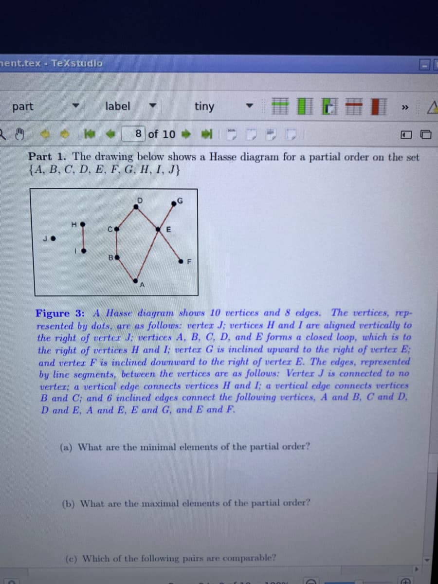 nent.tex - TeXstudio
part
label
tiny
>>
8 of 10
Part 1. The drawing below shows a Hasse diagram for a partial order on the set
{4, B, C, D. E. F. G. H, I, J}
B
Figure 3: A Hasse diagram shows 10 vertices and 8 edges. The vertices, rep-
resented by dots, are as follows: verter J; vertices H and I are aligned vertically to
the right of verter J; vertices A, B, C, D, and E forms a closed loop, which is to
the right of vertices H and I; verter G is inclined upward to the right of verter E;
and verter F is inclined dounward to the right of verter E. The edges, represented
by line segments, between the vertices are as follows: Verter J is connected to no
verter; a vertical edge connects vertices H and I; a vertical edge connects vertices
B and C; and 6 inclined edges connect the following vertices, A and B, C and D,
D and E, A and E, E and G, and E and F.
(a) What are the minimal elements of the partial order?
(b) What are the maximal elements of the partial order?
(c) Which of the following pairs are comparable?
