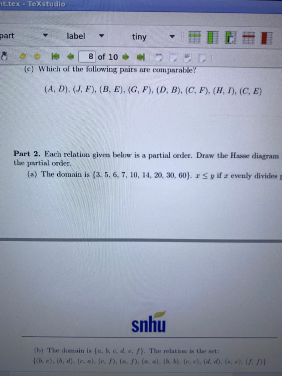 nt.tex TeXstudio
part
label
tiny
8 of 10
(c) Which of the following pairs are comparable?
(A, D), (J, F), (B, E), (G, F), (D, B), (C, F), (H, I), (C, E)
Part 2. Each relation given below is a partial order. Draw the Hasse diagram
the partial order.
(a) The domain is {3, 5, 6, 7, 10, 14, 20, 30, 60}. r<y if r evenly divides
snhu
(b) The domain is (a, b, c, d, e, f}. The relation is the set:
{(b, e), (b, d), (c, a), (c, f), (a, ). (a, a), (b, b), (c, c), (d, d), (e, e), (f. )}
