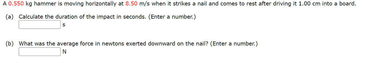 A 0.550 kg hammer is moving horizontally at 8.50 m/s when it strikes a nail and comes to rest after driving it 1.00 cm into a board.
(a) Calculate the duration of the impact in seconds. (Enter a number.)
(b) What was the average force in newtons exerted downward on the nail? (Enter a number.)
N
