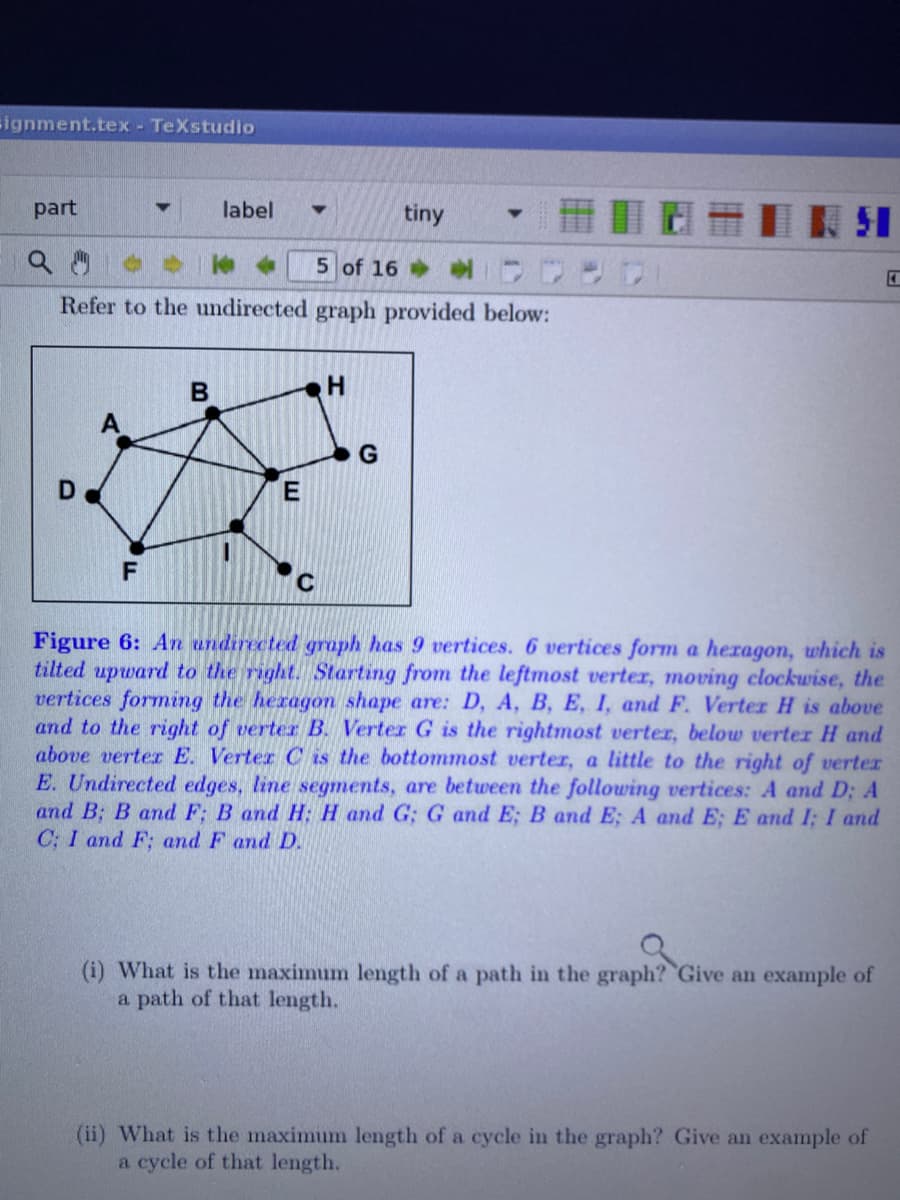 ignment.tex - TeXstudio
part
label
tiny
51
5 of 16
Refer to the undirected graph provided below:
C
Figure 6: An undirected graph has 9 vertices. 6 vertices form a heragon, which is
tilted upward to the right. Starting from the leftmost verter, moving clockwise, the
vertices forming the heragon shape are: D, A, B, E, I, and F. Verter H is above
and to the right of verter B. Verter G is the rightmost verter, below verter H and
above verter E. Verter C is the bottommost verter, a little to the right of verter
E. Undirected edges, line segments, are between the follouwing vertices: A and D; A
and B; B and F; B and H; H and G; G and E; B and E; A and E; E and I; I and
C; I and F; and F and D.
(i) What is the maximum length of a path in the graph? Give an example of
a path of that length.
(ii) What is the maximum length of a cycle in the graph? Give an example of
a cycle of that length.
