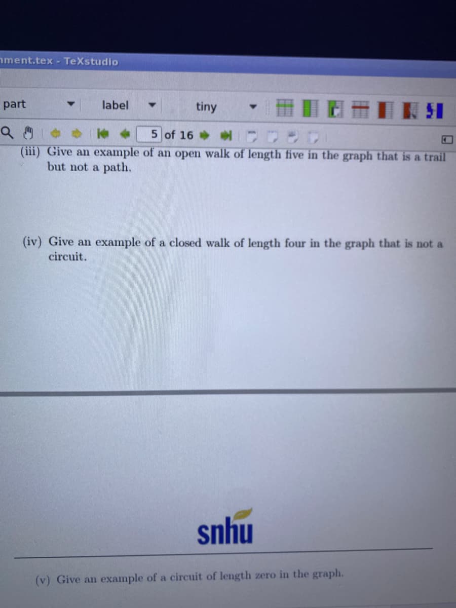 nment.tex - TeXstudio
part
label
tiny
51
5 of 16
(iii) Give an example of an open walk of length five in the graph that is a trail
but not a path.
(iv) Give an example of a closed walk of length four in the graph that is not a
circuit.
snhu
(v) Give an example of a circuit of length zero in the graph.
