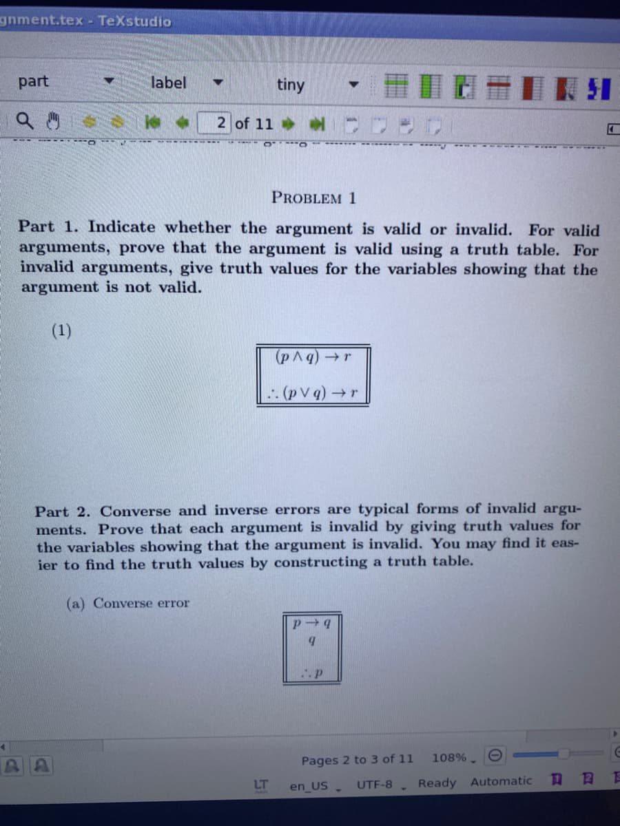 gnment.tex TeXstudio
part
label
tiny
2 of 11
PROBLEM 1
Part 1. Indicate whether the argument is valid or invalid. For valid
arguments, prove that the argument is valid using a truth table. For
invalid arguments, give truth values for the variables showing that the
argument is not valid.
(1)
(pAq)r
Part 2. Converse and inverse errors are typical forms of invalid argu-
ments. Prove that each argument is invalid by giving truth values for
the variables showing that the argument is invalid. You may find it eas-
ier to find the truth values by constructing a truth table.
(a) Converse error
Pages 2 to 3 of 11
108%. O
LT
UTF-8
Ready
Automatic
口
en US
日
