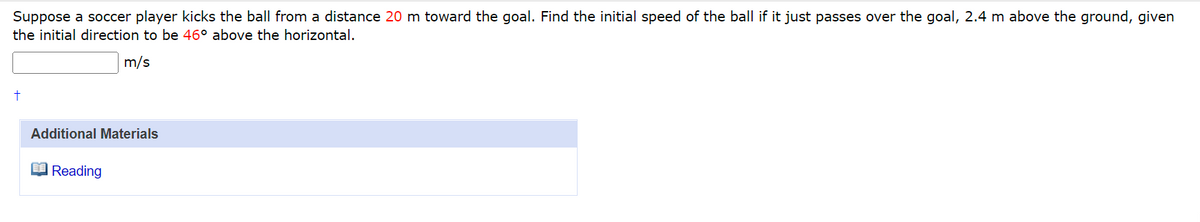 Suppose a soccer player kicks the ball from a distance 20 m toward the goal. Find the initial speed of the ball if it just passes over the goal, 2.4 m above the ground, given
the initial direction to be 46° above the horizontal.
m/s
Additional Materials
O Reading
