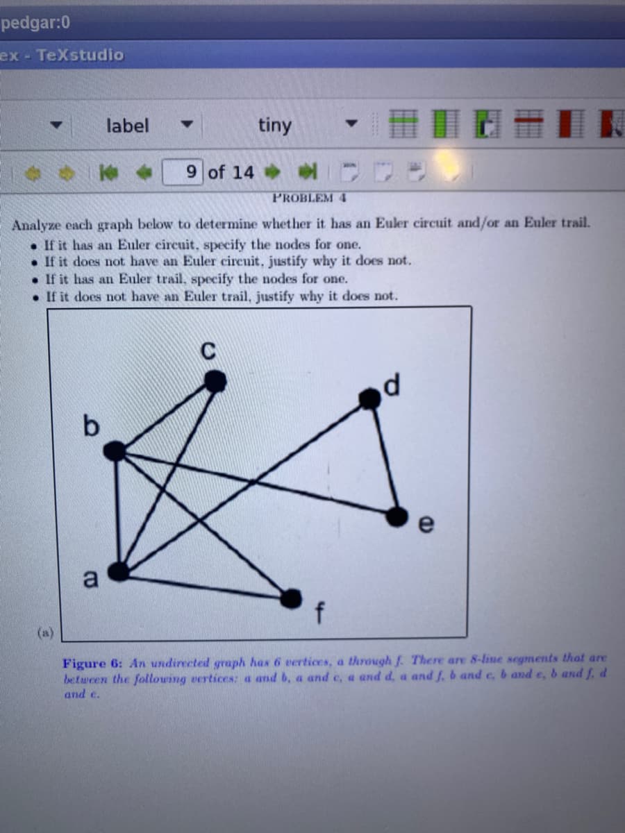 pedgar:0
ex- TeXstudio
label
tiny
9 of 14
PROBLEM 4
Analyze each graph below to determine whether it has an Euler circuit and/or an Euler trail.
• If it has an Euler circuit, specify the nodes for one.
• If it does not have an Euler circuit, justify why it does not.
• If it has an Euler trail, specify the nodes for one.
• If it does not have an Euler trail, justify why it does not.
C
b
a
(a)
Figure 6: An undirected graph has 6 vertices, a through f. There are 8-line segments that are
between the following vertices: a and b, a and c, a and d, a and f, b and c, b and e, b and f, d
and e.
