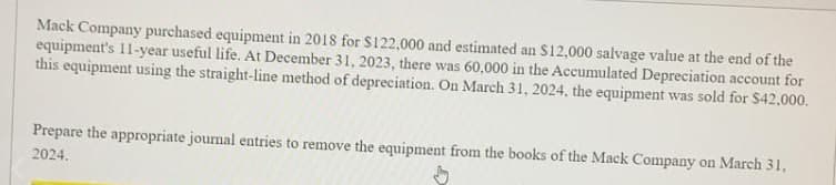 Mack Company purchased equipment in 2018 for S122,000 and estimated an S12,000 salvage value at the end of the
equipment's 11-year useful life. At December 31, 2023, there was 60,000 in the Accumulated Depreciation account for
this equipment using the straight-line method of depreciation. On March 31, 2024, the equipment was sold for $42,000.
Prepare the appropriate journal entries to remove the equipment from the books of the Mack Company on March 31,
2024.
