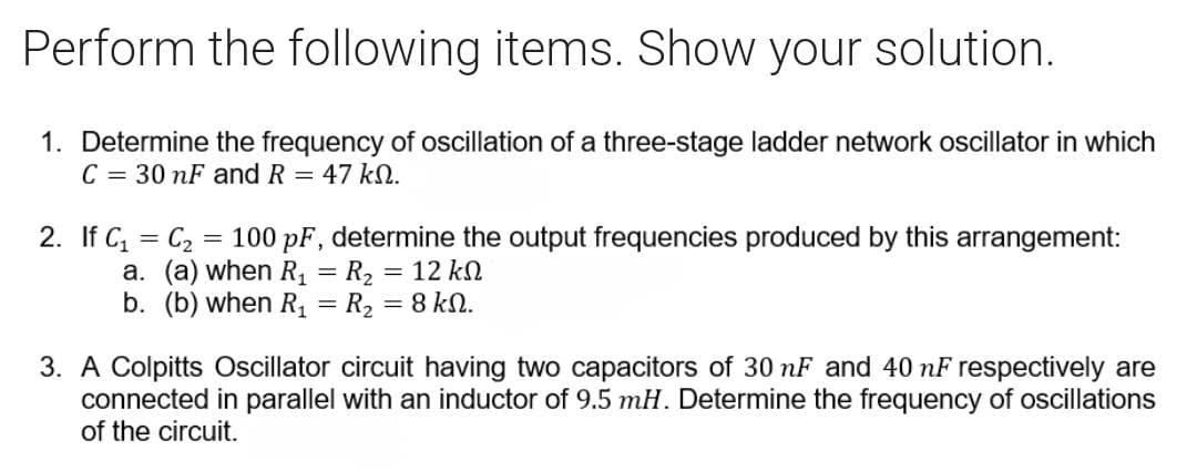 Perform the following items. Show your solution.
1. Determine the frequency of oscillation of a three-stage ladder network oscillator in which
C = 30 nF and R = 47 k.
2. If C₁
=
C₂ = 100 pF, determine the output frequencies produced by this arrangement:
a. (a) when R₁ = R₂ = 12 k
b. (b) when R₁ = R₂ = 8 kN.
3. A Colpitts Oscillator circuit having two capacitors of 30 nF and 40 nF respectively are
connected in parallel with an inductor of 9.5 mH. Determine the frequency of oscillations
of the circuit.